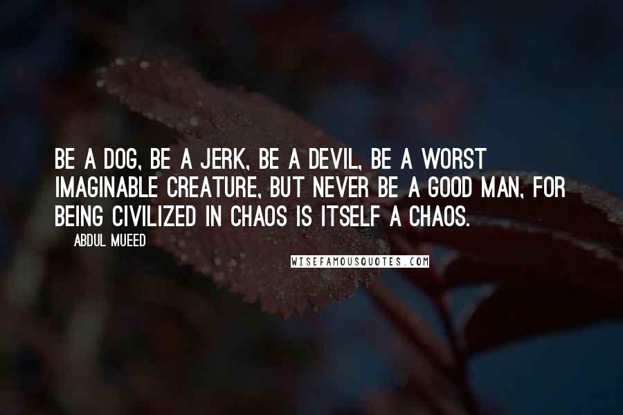 Abdul Mueed Quotes: Be a dog, be a jerk, be a devil, be a worst imaginable creature, but never be a good man, for being civilized in chaos is itself a chaos.