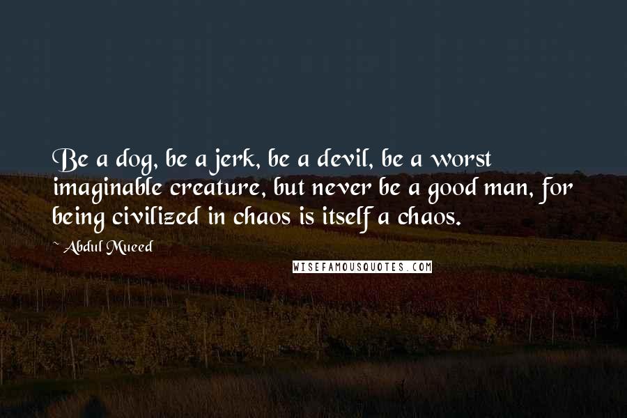 Abdul Mueed Quotes: Be a dog, be a jerk, be a devil, be a worst imaginable creature, but never be a good man, for being civilized in chaos is itself a chaos.