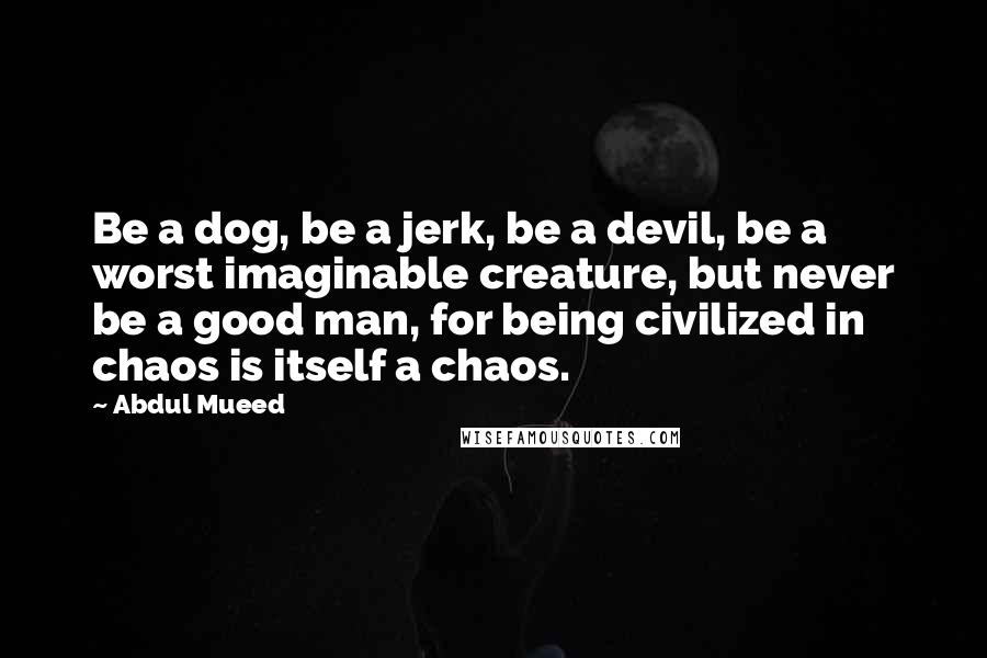 Abdul Mueed Quotes: Be a dog, be a jerk, be a devil, be a worst imaginable creature, but never be a good man, for being civilized in chaos is itself a chaos.
