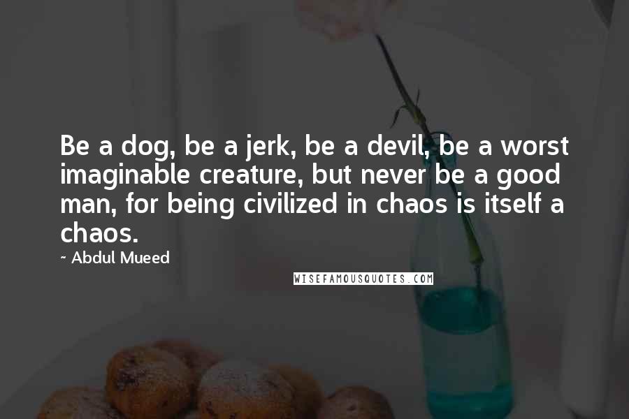 Abdul Mueed Quotes: Be a dog, be a jerk, be a devil, be a worst imaginable creature, but never be a good man, for being civilized in chaos is itself a chaos.