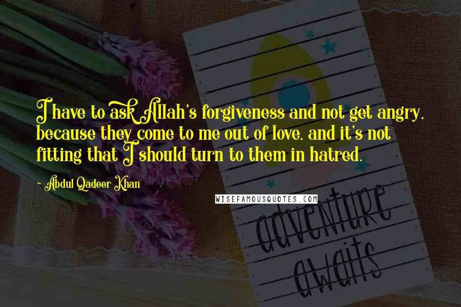 Abdul Qadeer Khan Quotes: I have to ask Allah's forgiveness and not get angry, because they come to me out of love, and it's not fitting that I should turn to them in hatred.