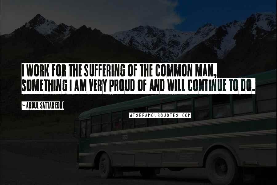 Abdul Sattar Edhi Quotes: I work for the suffering of the common man, something I am very proud of and will continue to do.