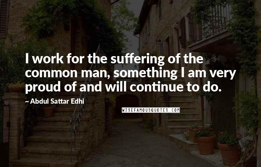Abdul Sattar Edhi Quotes: I work for the suffering of the common man, something I am very proud of and will continue to do.