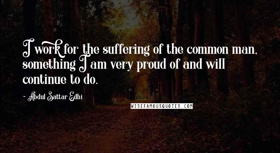 Abdul Sattar Edhi Quotes: I work for the suffering of the common man, something I am very proud of and will continue to do.