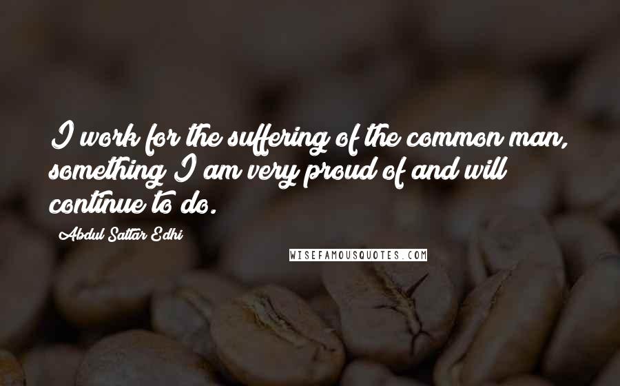 Abdul Sattar Edhi Quotes: I work for the suffering of the common man, something I am very proud of and will continue to do.