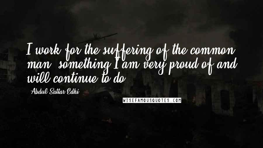 Abdul Sattar Edhi Quotes: I work for the suffering of the common man, something I am very proud of and will continue to do.