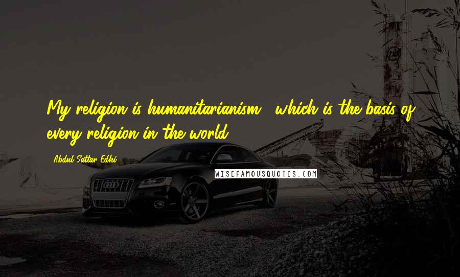 Abdul Sattar Edhi Quotes: My religion is humanitarianism , which is the basis of every religion in the world.