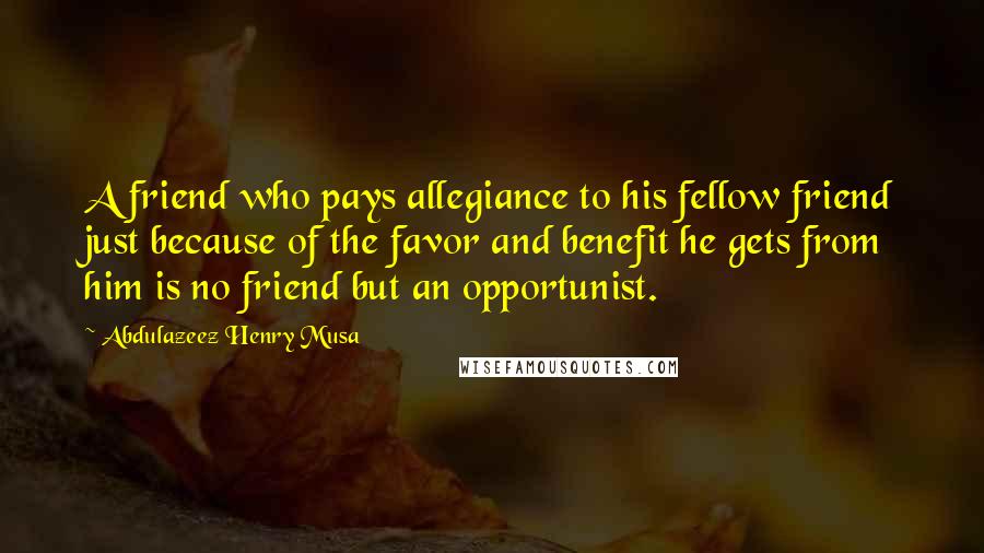 Abdulazeez Henry Musa Quotes: A friend who pays allegiance to his fellow friend just because of the favor and benefit he gets from him is no friend but an opportunist.