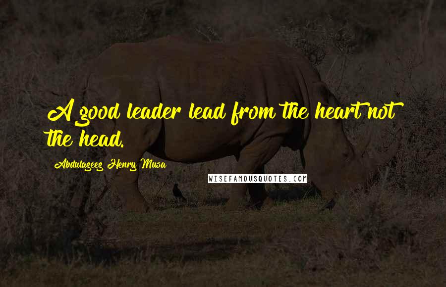 Abdulazeez Henry Musa Quotes: A good leader lead from the heart not the head.