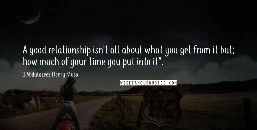 Abdulazeez Henry Musa Quotes: A good relationship isn't all about what you get from it but; how much of your time you put into it".