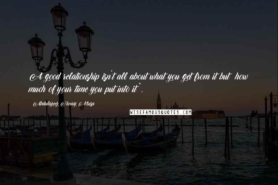 Abdulazeez Henry Musa Quotes: A good relationship isn't all about what you get from it but; how much of your time you put into it".