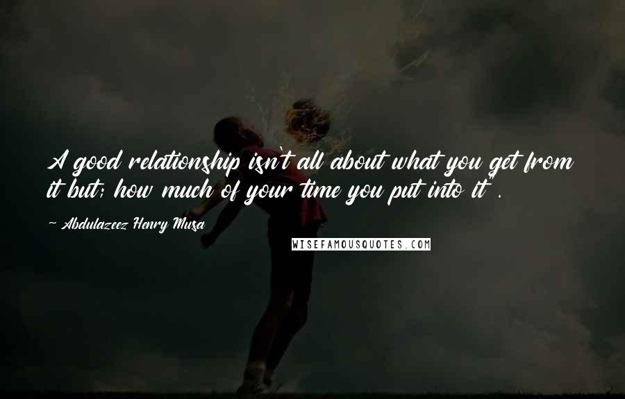 Abdulazeez Henry Musa Quotes: A good relationship isn't all about what you get from it but; how much of your time you put into it".