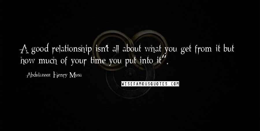 Abdulazeez Henry Musa Quotes: A good relationship isn't all about what you get from it but; how much of your time you put into it".