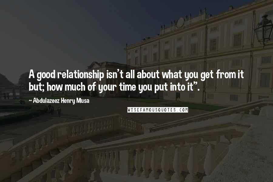 Abdulazeez Henry Musa Quotes: A good relationship isn't all about what you get from it but; how much of your time you put into it".