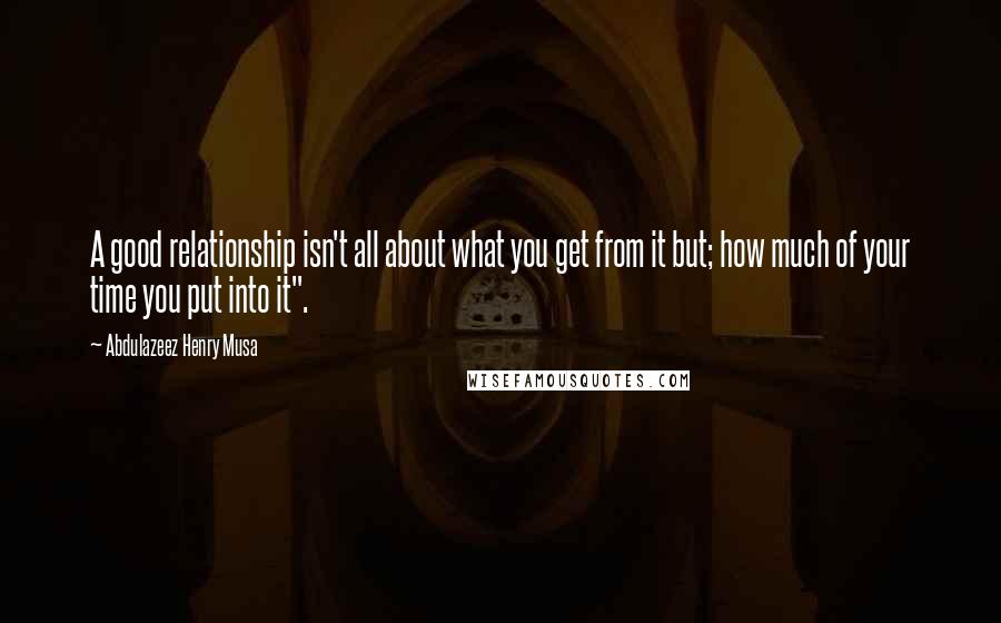 Abdulazeez Henry Musa Quotes: A good relationship isn't all about what you get from it but; how much of your time you put into it".