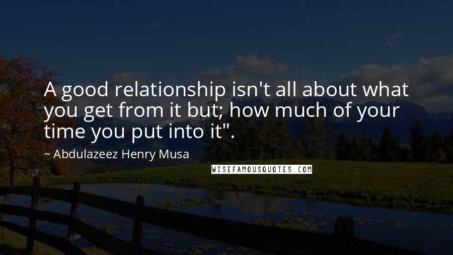 Abdulazeez Henry Musa Quotes: A good relationship isn't all about what you get from it but; how much of your time you put into it".