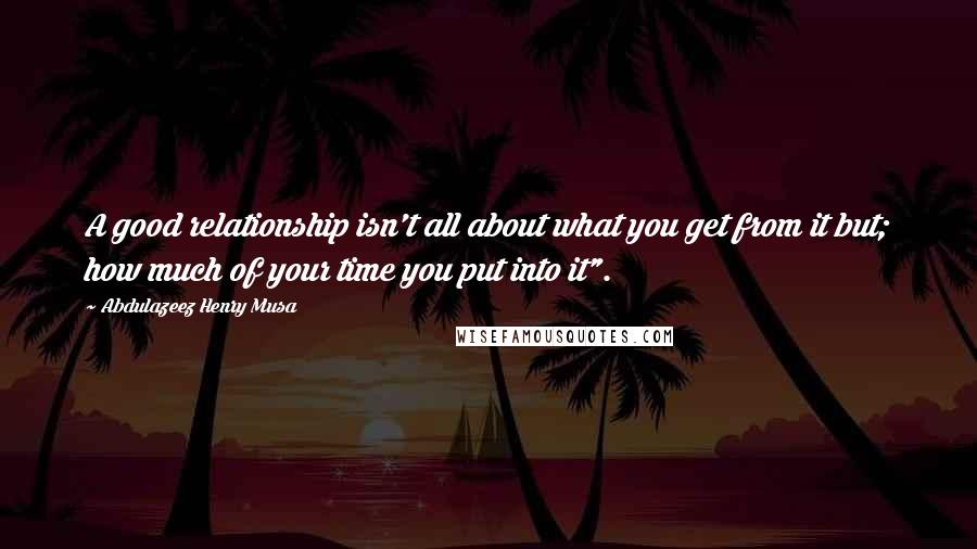 Abdulazeez Henry Musa Quotes: A good relationship isn't all about what you get from it but; how much of your time you put into it".