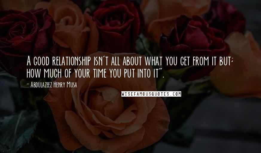 Abdulazeez Henry Musa Quotes: A good relationship isn't all about what you get from it but; how much of your time you put into it".