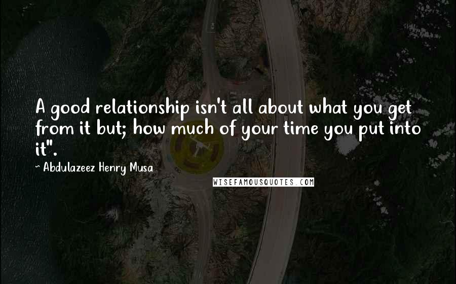 Abdulazeez Henry Musa Quotes: A good relationship isn't all about what you get from it but; how much of your time you put into it".