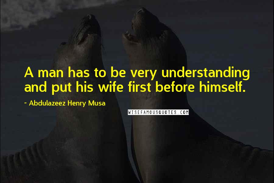 Abdulazeez Henry Musa Quotes: A man has to be very understanding and put his wife first before himself.
