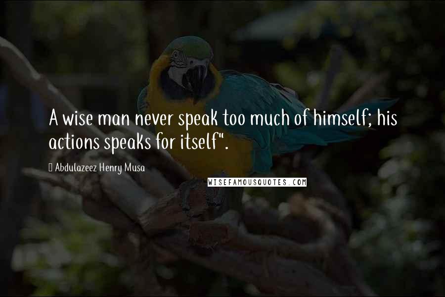 Abdulazeez Henry Musa Quotes: A wise man never speak too much of himself; his actions speaks for itself".