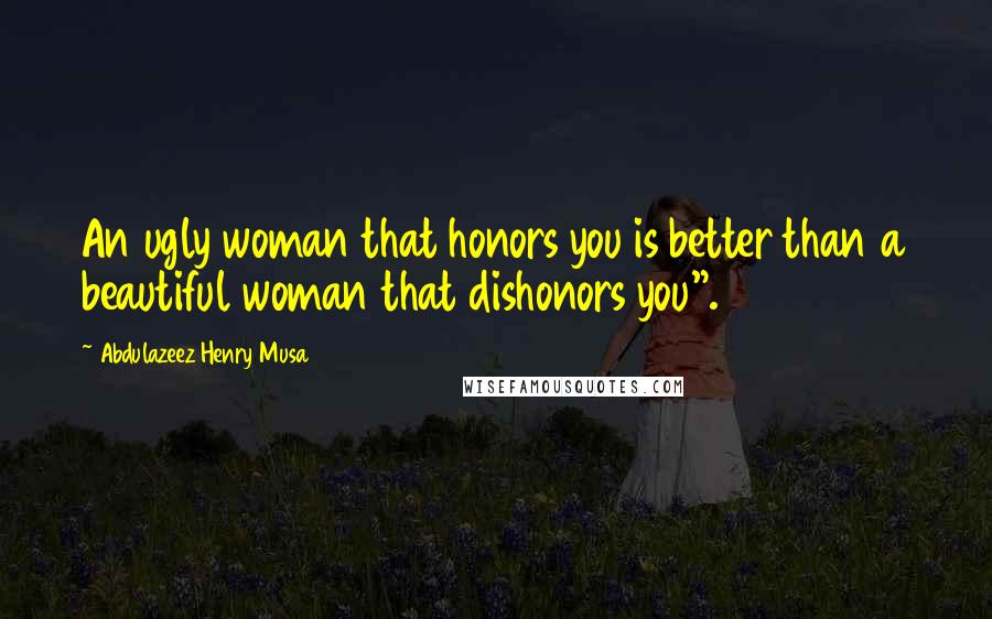 Abdulazeez Henry Musa Quotes: An ugly woman that honors you is better than a beautiful woman that dishonors you".