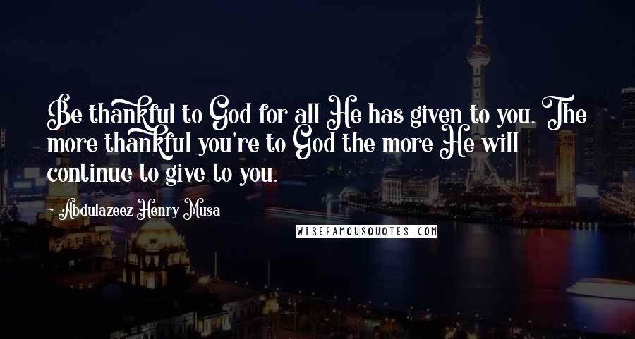 Abdulazeez Henry Musa Quotes: Be thankful to God for all He has given to you. The more thankful you're to God the more He will continue to give to you.