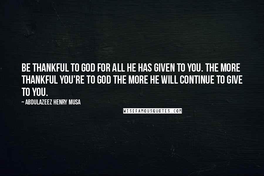 Abdulazeez Henry Musa Quotes: Be thankful to God for all He has given to you. The more thankful you're to God the more He will continue to give to you.