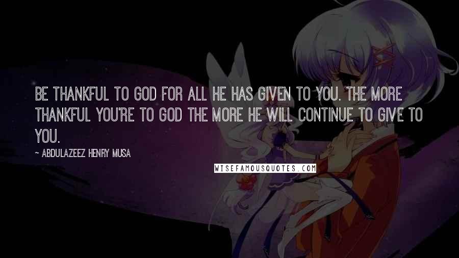 Abdulazeez Henry Musa Quotes: Be thankful to God for all He has given to you. The more thankful you're to God the more He will continue to give to you.