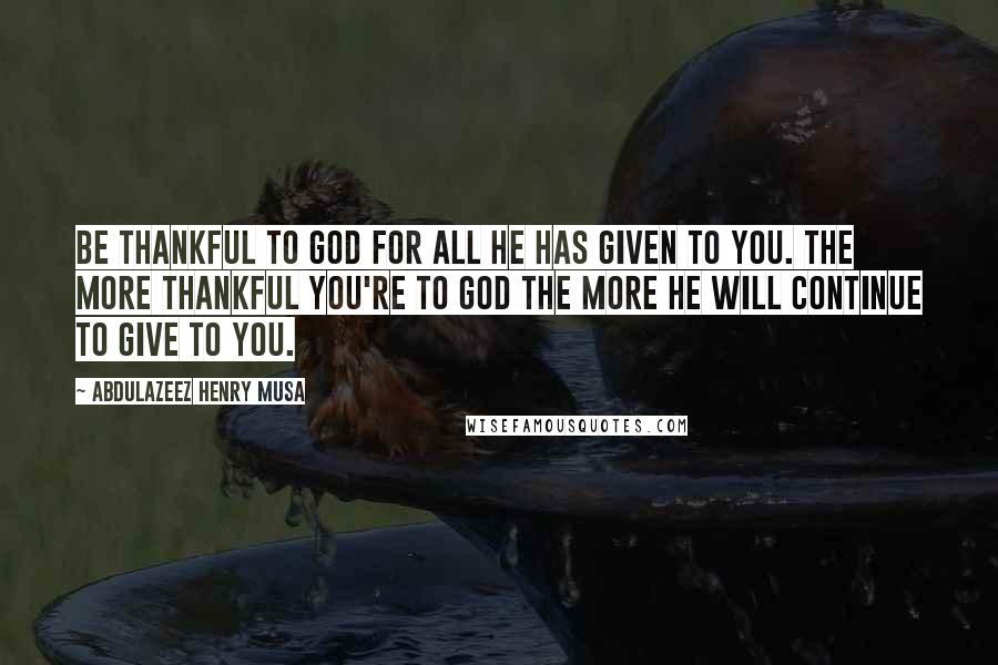 Abdulazeez Henry Musa Quotes: Be thankful to God for all He has given to you. The more thankful you're to God the more He will continue to give to you.