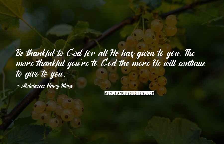 Abdulazeez Henry Musa Quotes: Be thankful to God for all He has given to you. The more thankful you're to God the more He will continue to give to you.