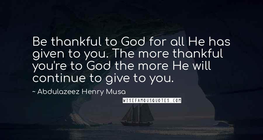 Abdulazeez Henry Musa Quotes: Be thankful to God for all He has given to you. The more thankful you're to God the more He will continue to give to you.