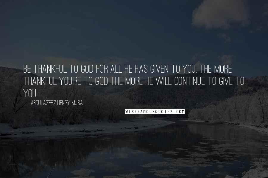 Abdulazeez Henry Musa Quotes: Be thankful to God for all He has given to you. The more thankful you're to God the more He will continue to give to you.