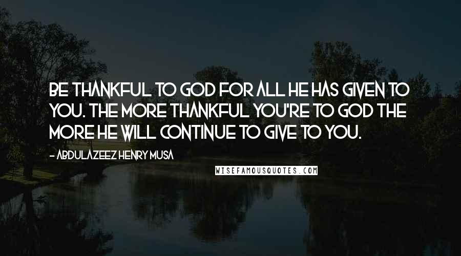 Abdulazeez Henry Musa Quotes: Be thankful to God for all He has given to you. The more thankful you're to God the more He will continue to give to you.
