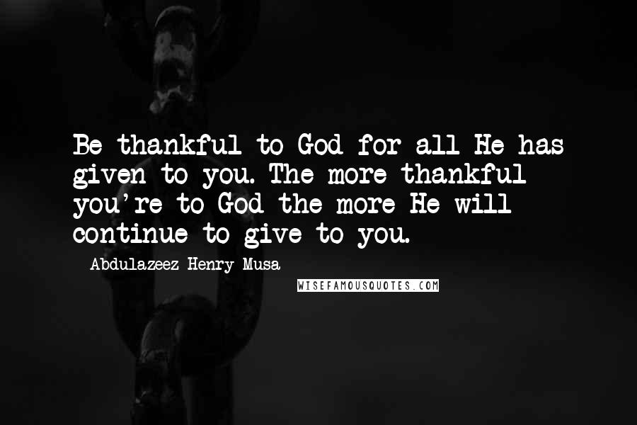 Abdulazeez Henry Musa Quotes: Be thankful to God for all He has given to you. The more thankful you're to God the more He will continue to give to you.