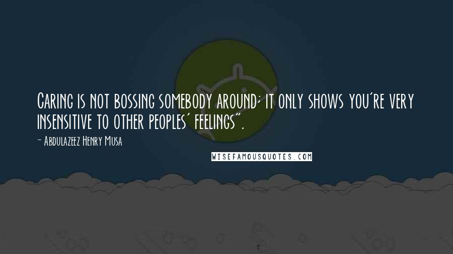 Abdulazeez Henry Musa Quotes: Caring is not bossing somebody around; it only shows you're very insensitive to other peoples' feelings".