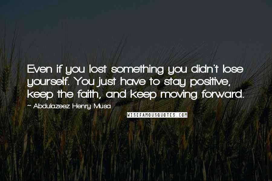 Abdulazeez Henry Musa Quotes: Even if you lost something you didn't lose yourself. You just have to stay positive, keep the faith, and keep moving forward.