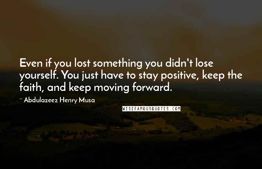 Abdulazeez Henry Musa Quotes: Even if you lost something you didn't lose yourself. You just have to stay positive, keep the faith, and keep moving forward.