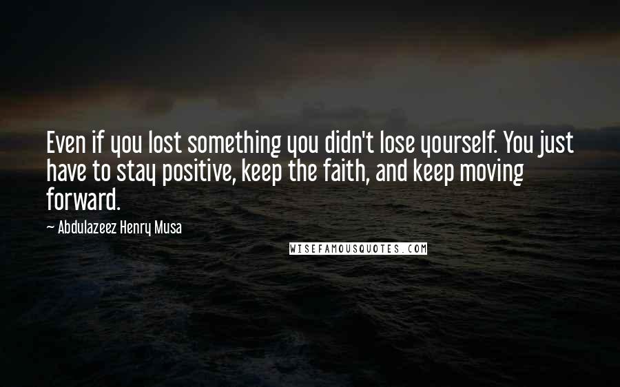 Abdulazeez Henry Musa Quotes: Even if you lost something you didn't lose yourself. You just have to stay positive, keep the faith, and keep moving forward.