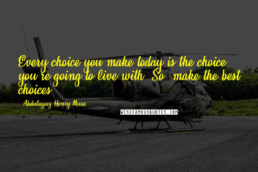 Abdulazeez Henry Musa Quotes: Every choice you make today is the choice you're going to live with. So, make the best choices.