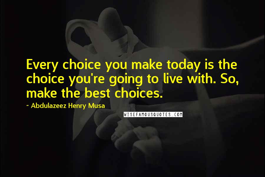 Abdulazeez Henry Musa Quotes: Every choice you make today is the choice you're going to live with. So, make the best choices.