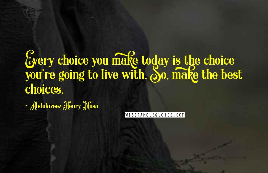 Abdulazeez Henry Musa Quotes: Every choice you make today is the choice you're going to live with. So, make the best choices.