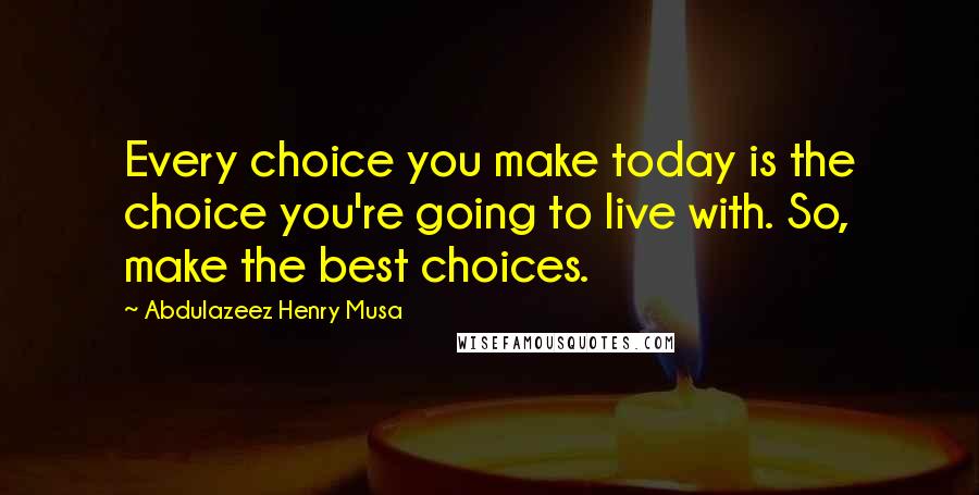 Abdulazeez Henry Musa Quotes: Every choice you make today is the choice you're going to live with. So, make the best choices.