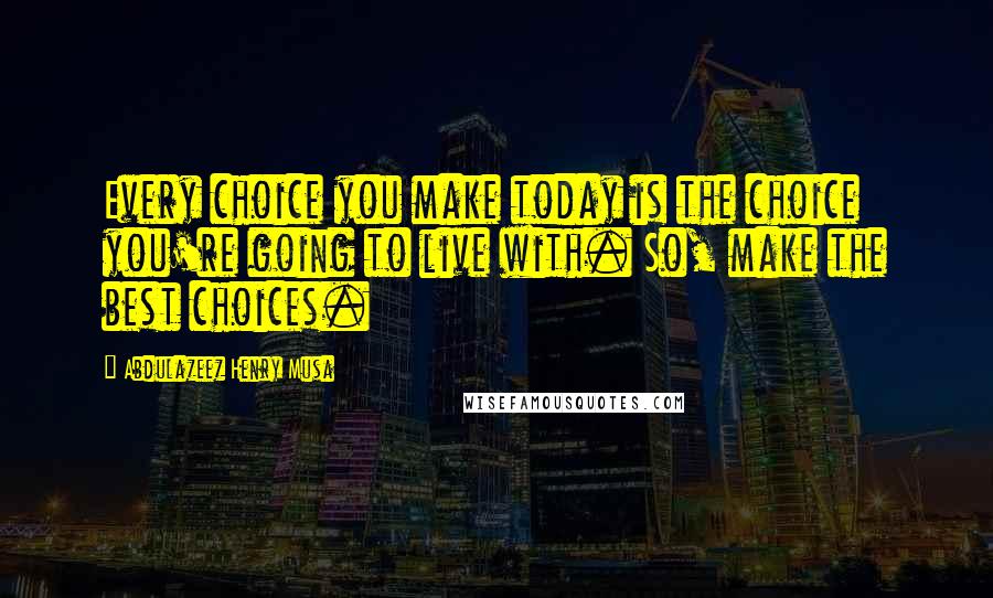 Abdulazeez Henry Musa Quotes: Every choice you make today is the choice you're going to live with. So, make the best choices.