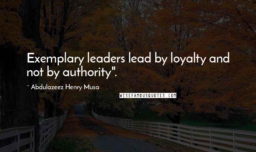 Abdulazeez Henry Musa Quotes: Exemplary leaders lead by loyalty and not by authority".