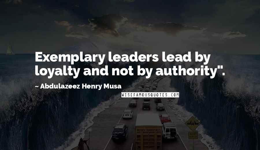 Abdulazeez Henry Musa Quotes: Exemplary leaders lead by loyalty and not by authority".