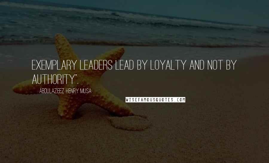 Abdulazeez Henry Musa Quotes: Exemplary leaders lead by loyalty and not by authority".