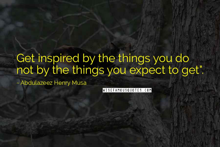 Abdulazeez Henry Musa Quotes: Get inspired by the things you do not by the things you expect to get".