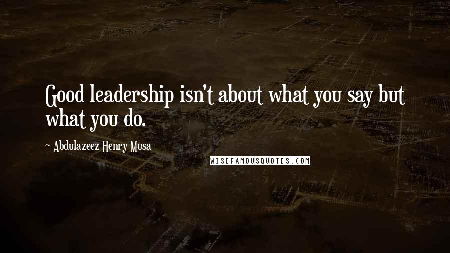 Abdulazeez Henry Musa Quotes: Good leadership isn't about what you say but what you do.