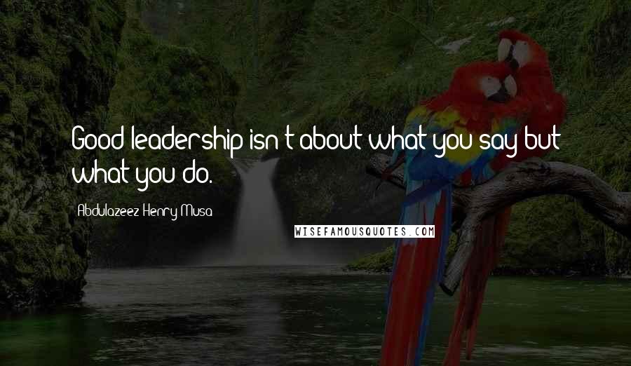 Abdulazeez Henry Musa Quotes: Good leadership isn't about what you say but what you do.